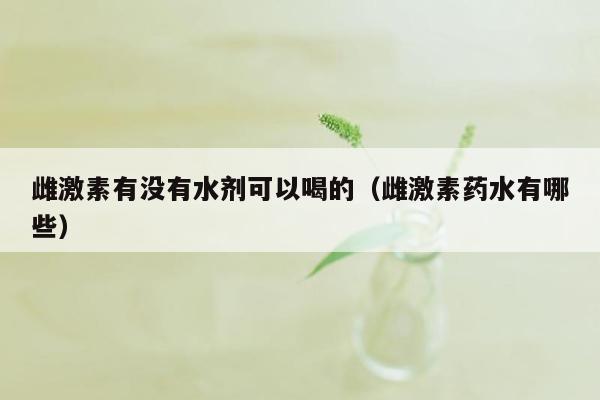 雌激素有没有水剂可以喝的（雌激素药水有哪些）