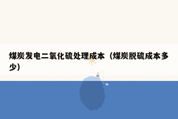 煤炭发电二氧化硫处理成本（煤炭脱硫成本多少）