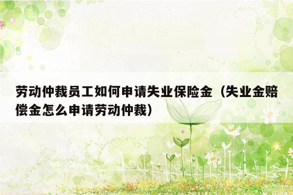 劳动仲裁员工如何申请失业保险金（失业金赔偿金怎么申请劳动仲裁）