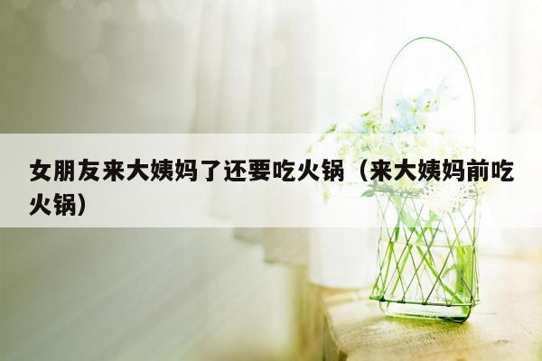 女朋友来大姨妈了还要吃火锅（来大姨妈前吃火锅）