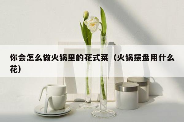 你会怎么做火锅里的花式菜（火锅摆盘用什么花）