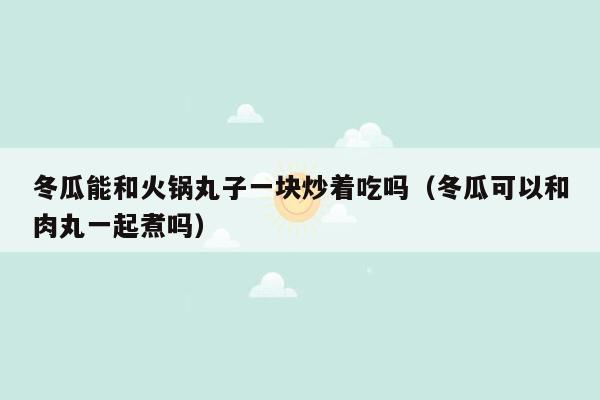 冬瓜能和火锅丸子一块炒着吃吗（冬瓜可以和肉丸一起煮吗）