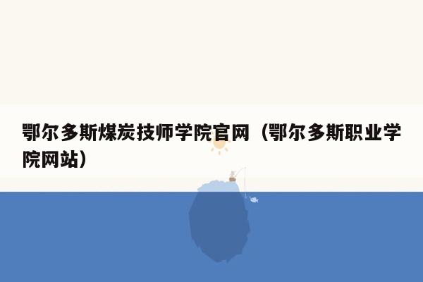 鄂尔多斯煤炭技师学院官网（鄂尔多斯职业学院网站）