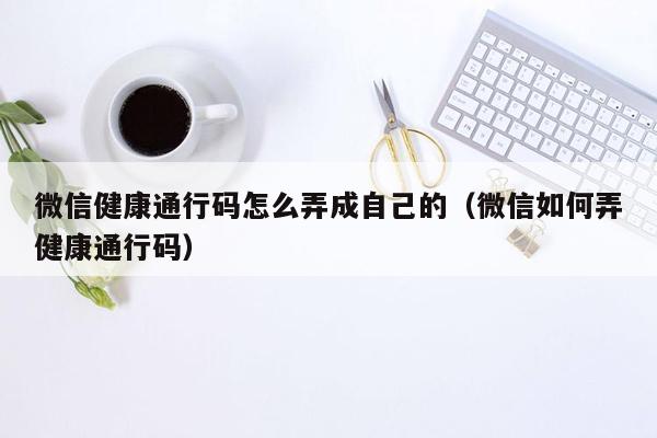 微信健康通行码怎么弄成自己的（微信如何弄健康通行码）