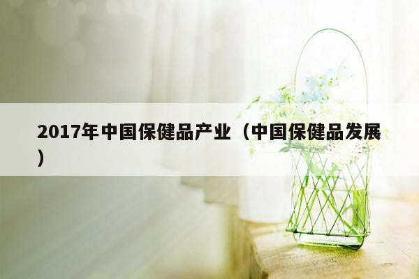 2017年中国保健品产业（中国保健品发展）