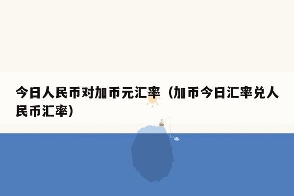 今日人民币对加币元汇率（加币今日汇率兑人民币汇率）