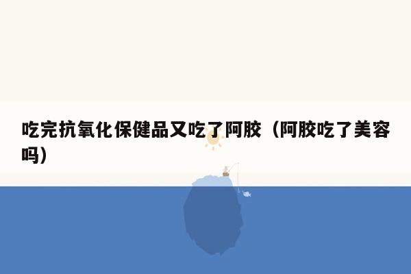 吃完抗氧化保健品又吃了阿胶（阿胶吃了美容吗）