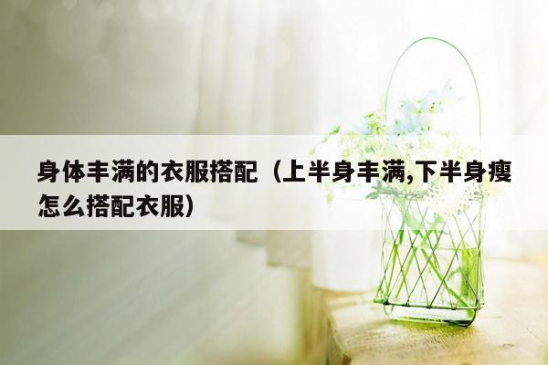 身体丰满的衣服搭配（上半身丰满,下半身瘦怎么搭配衣服）