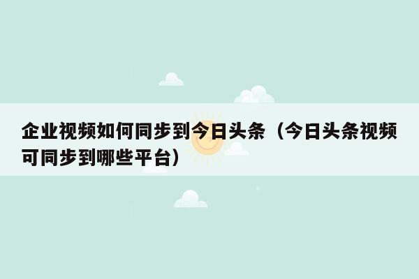 企业视频如何同步到今日头条（今日头条视频可同步到哪些平台）