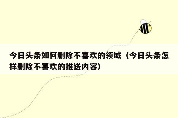 今日头条如何删除不喜欢的领域（今日头条怎样删除不喜欢的推送内容）