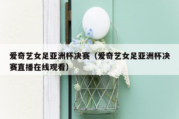 爱奇艺女足亚洲杯决赛（爱奇艺女足亚洲杯决赛直播在线观看）