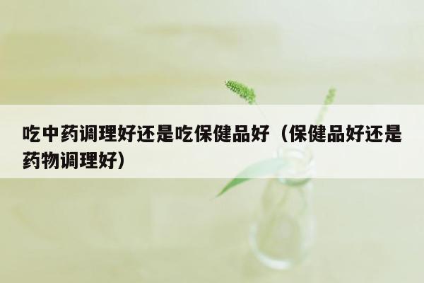 吃中药调理好还是吃保健品好（保健品好还是药物调理好）