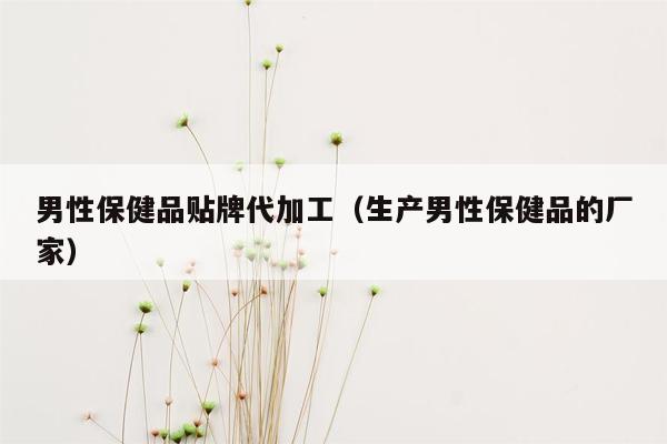 男性保健品贴牌代加工（生产男性保健品的厂家）