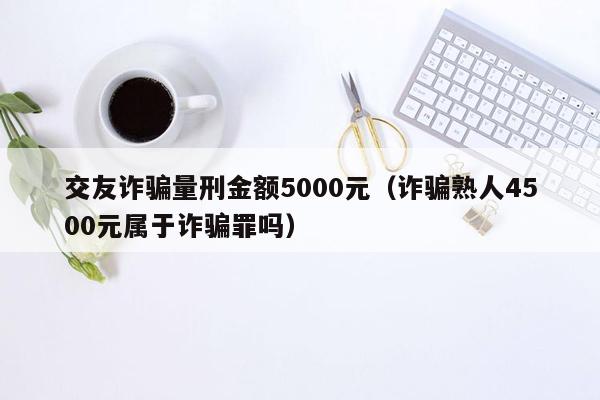 交友诈骗量刑金额5000元（诈骗熟人4500元属于诈骗罪吗）