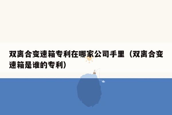 双离合变速箱专利在哪家公司手里（双离合变速箱是谁的专利）