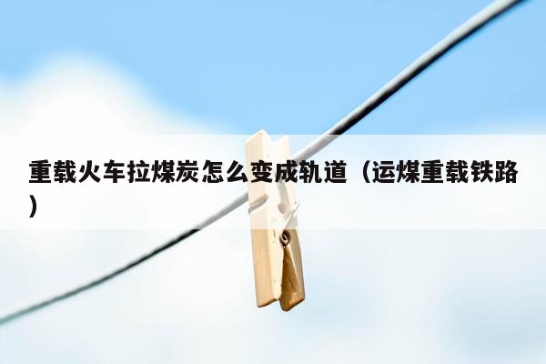 重载火车拉煤炭怎么变成轨道（运煤重载铁路）