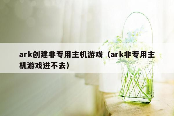 ark创建非专用主机游戏（ark非专用主机游戏进不去）