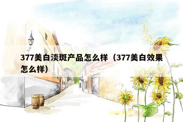 377美白淡斑产品怎么样（377美白效果怎么样）