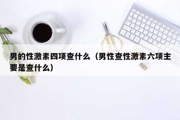 男的性激素四项查什么（男性查性激素六项主要是查什么）