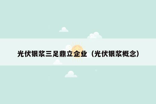 光伏银浆三足鼎立企业（光伏银浆概念）