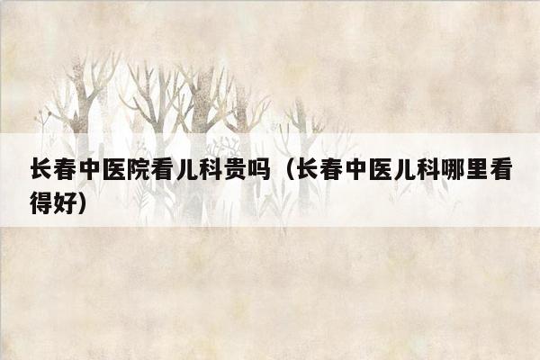 长春中医院看儿科贵吗（长春中医儿科哪里看得好）