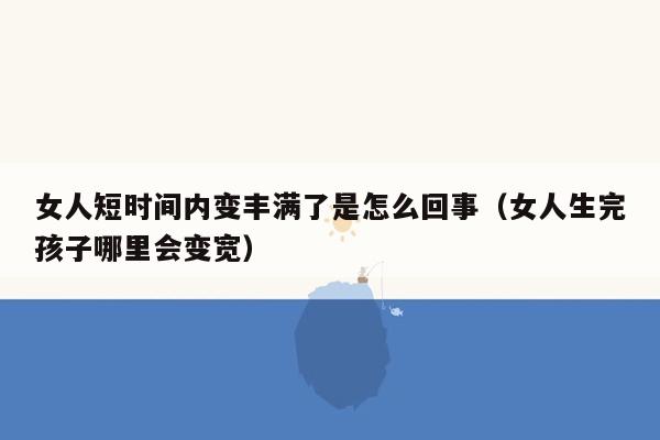 女人短时间内变丰满了是怎么回事（女人生完孩子哪里会变宽）