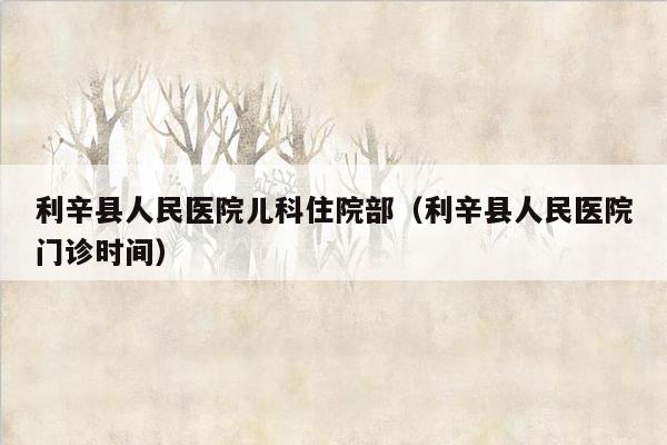 利辛县人民医院儿科住院部（利辛县人民医院门诊时间）