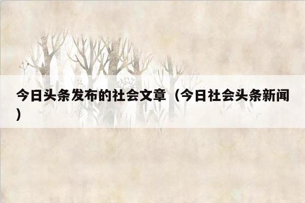 今日头条发布的社会文章（今日社会头条新闻）