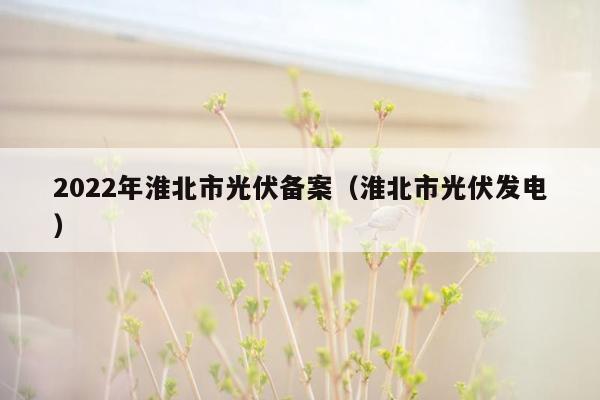 2022年淮北市光伏备案（淮北市光伏发电）