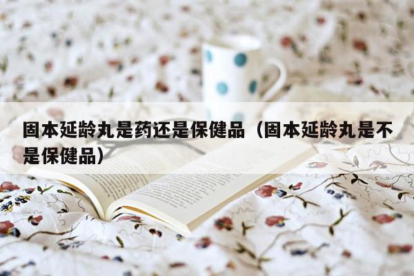 固本延龄丸是药还是保健品（固本延龄丸是不是保健品）