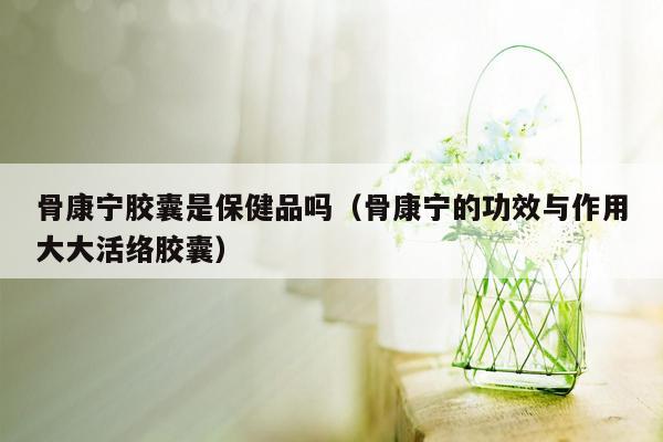 骨康宁胶囊是保健品吗（骨康宁的功效与作用大大活络胶囊）