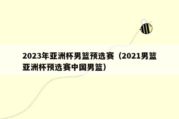 2023年亚洲杯男篮预选赛（2021男篮亚洲杯预选赛中国男篮）