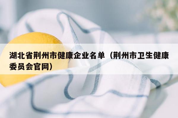 湖北省荆州市健康企业名单（荆州市卫生健康委员会官网）