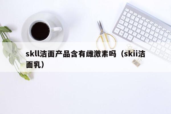 skll洁面产品含有雌激素吗（skii洁面乳）