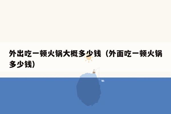 外出吃一顿火锅大概多少钱（外面吃一顿火锅多少钱）