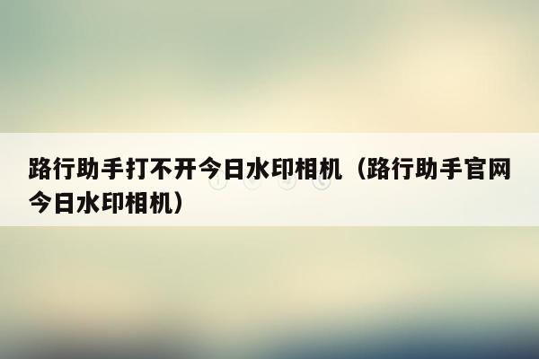 路行助手打不开今日水印相机（路行助手官网今日水印相机）