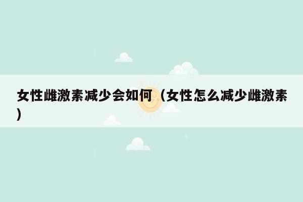 女性雌激素减少会如何（女性怎么减少雌激素）