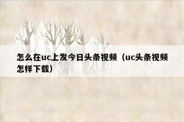 怎么在uc上发今日头条视频（uc头条视频怎样下载）