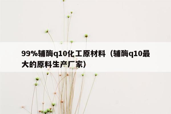 99%辅酶q10化工原材料（辅酶q10最大的原料生产厂家）