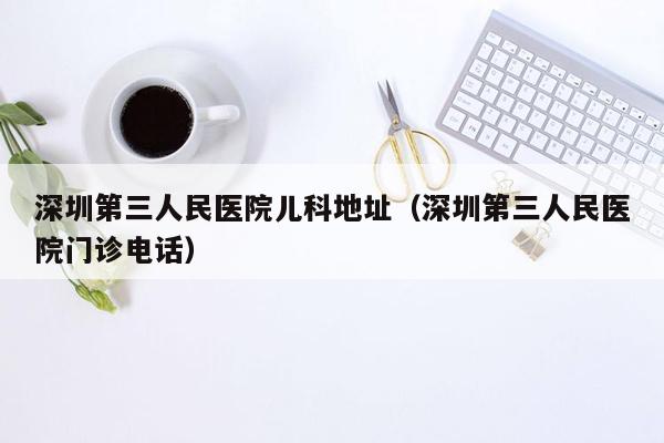 深圳第三人民医院儿科地址（深圳第三人民医院门诊电话）