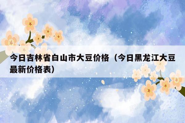 今日吉林省白山市大豆价格（今日黑龙江大豆最新价格表）