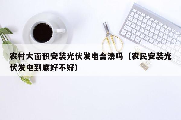 农村大面积安装光伏发电合法吗（农民安装光伏发电到底好不好）