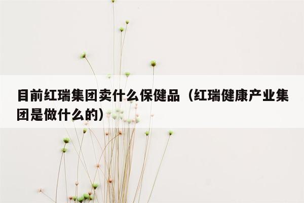 目前红瑞集团卖什么保健品（红瑞健康产业集团是做什么的）