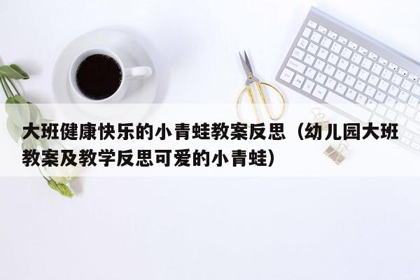 大班健康快乐的小青蛙教案反思（幼儿园大班教案及教学反思可爱的小青蛙）