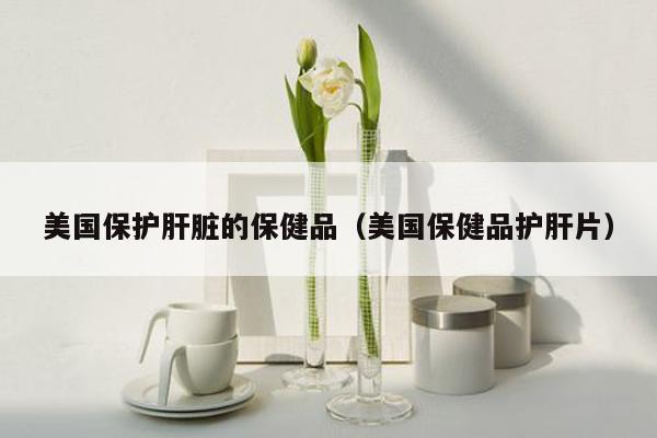 美国保护肝脏的保健品（美国保健品护肝片）