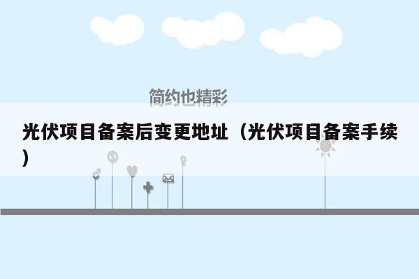 光伏项目备案后变更地址（光伏项目备案手续）