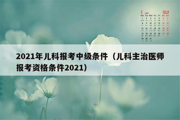 2021年儿科报考中级条件（儿科主治医师报考资格条件2021）