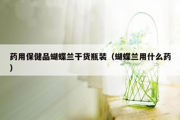 药用保健品蝴蝶兰干货瓶装（蝴蝶兰用什么药）