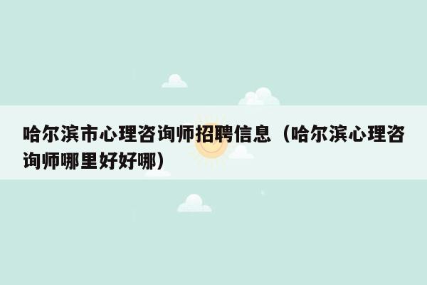 哈尔滨市心理咨询师招聘信息（哈尔滨心理咨询师哪里好好哪）