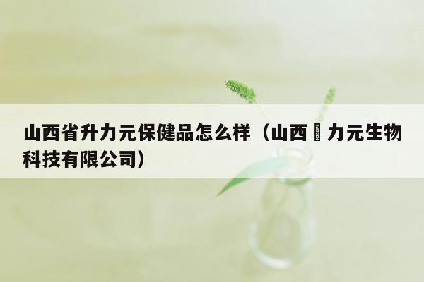 山西省升力元保健品怎么样（山西昇力元生物科技有限公司）